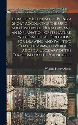 Heraldry Illustrated. Being a Short Account of the Origin and History of Heraldry and an Explanation of Its Nature, With Practical Directions for ... of the Terms Used in the Science Of...