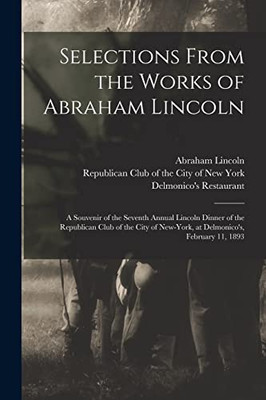 Selections From the Works of Abraham Lincoln: a Souvenir of the Seventh Annual Lincoln Dinner of the Republican Club of the City of New-York, at Delmonico's, February 11, 1893