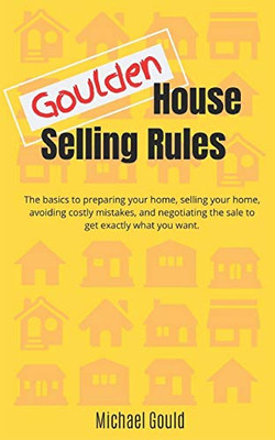 Goulden House Selling Rules: The basics to preparing your home, selling your home, avoiding costly mistakes and negotiating the sale to get exactly what you want