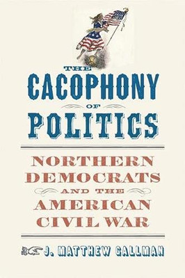 The Cacophony of Politics: Northern Democrats and the American Civil War (A Nation Divided: Studies in the Civil War Era)