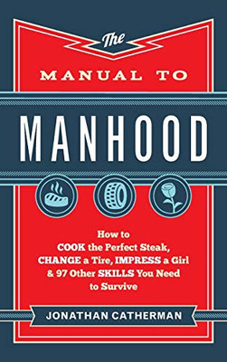 The Manual to Manhood: How to Cook the Perfect Steak, Change a Tire, Impress a Girl & 97 Other Skills You Need to Survive