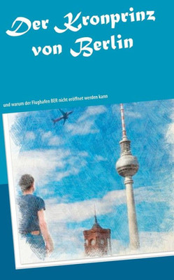 Der Kronprinz von Berlin: und warum der Flughafen BER nicht erÃ¶ffnet werden kann