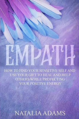 Empath: How to Find Your Sensitive Self and Use Your Gift to Heal and Help Others While Protecting Your Positive Energy