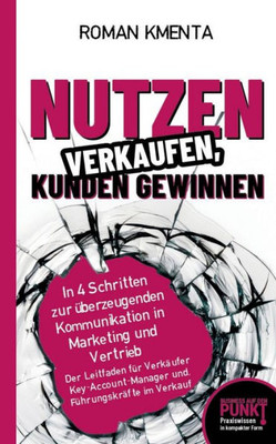 Nutzen verkaufen, Kunden gewinnen: In 4 Schritten zur Ã¼berzeugenden Kommunikation in Marketing und Vertrieb