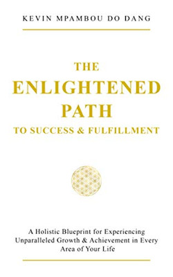 The Enlightened Path to Success & Fulfillment: A Holistic Blueprint for Experiencing Unparalleled Growth & Achievement in Every Area of Your Life