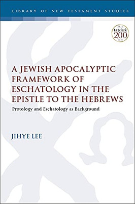 A Jewish Apocalyptic Framework of Eschatology in the Epistle to the Hebrews: Protology and Eschatology as Background (The Library of New Testament Studies, 662)