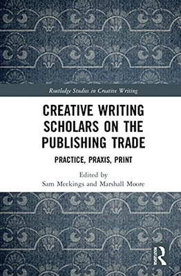 Creative Writing Scholars on the Publishing Trade: Practice, Praxis, Print (Routledge Studies in Creative Writing)