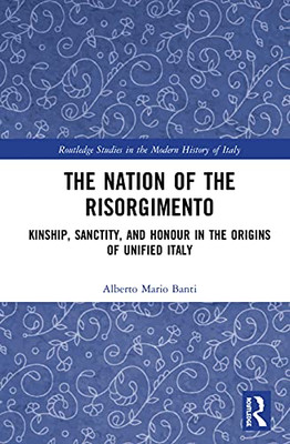 The Nation of the Risorgimento: Kinship, Sanctity, and Honour in the Origins of Unified Italy (Routledge Studies in the Modern History of Italy)