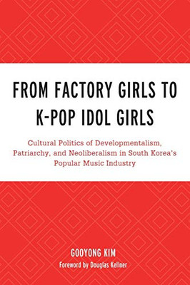 From Factory Girls to K-Pop Idol Girls: Cultural Politics of Developmentalism, Patriarchy, and Neoliberalism in South Koreas Popular Music Industry ... Lexington Studies in Rock and Popular Music)