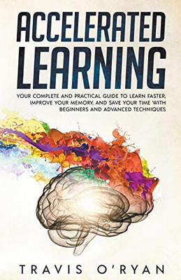 Accelerated Learning: Your Complete and Practical Guide to Learn Faster, Improve Your Memory, and Save Your Time with Beginners and Advanced Techniques