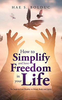How to Simplify and Have Freedom in Your Life: Six Steps to Live Healthy in Mind, Body and Spirit
