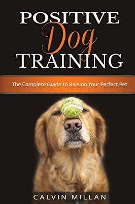 Positive Dog Training: The Complete Guide to Raising Your Perfect Pet: The Complete Guide to Raising Your Perfect Pet