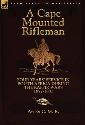 A Cape Mounted Rifleman: Four Years' Service in South Africa During the Kaffir Wars, 1877-1881