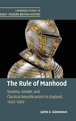 The Rule of Manhood: Tyranny, Gender, and Classical Republicanism in England, 16031660 (Cambridge Studies in Early Modern British History)