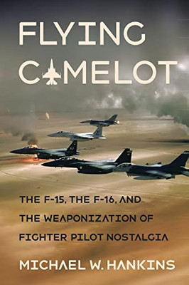 Flying Camelot: The F-15, the F-16, and the Weaponization of Fighter Pilot Nostalgia (Battlegrounds: Cornell Studies in Military History)
