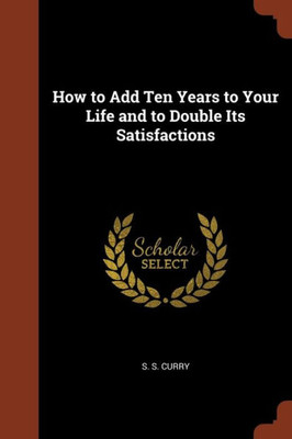 How to Add Ten Years to Your Life and to Double Its Satisfactions