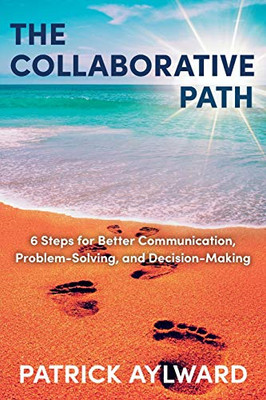 The Collaborative Path: 6 Steps for Better Communication, Problem-Solving, and Decision-Making