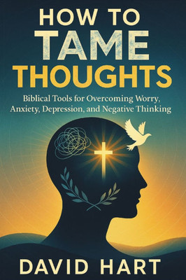 How to Tame Your Thoughts: Biblical Tools for Overcoming Worry, Anxiety, Depression, and Negative Thinking