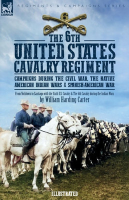 The 6th United States Cavalry Regiment: Campaigns during The Civil War, The Native American Indian Wars & Spanish-American War