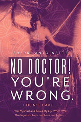 No Doctor! You're Wrong.: I Don't Have... How My Husband Saved My Life When I Was Misdiagnosed Over and Over and Over.....