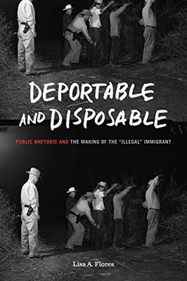 Deportable and Disposable: Public Rhetoric and the Making of the Illegal Immigrant (Rhetoric and Democratic Deliberation)