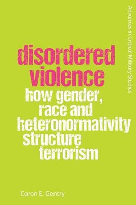 Disordered Violence: How Gender, Race and Heteronormativity Structure Terrorism (Advances in Critical Military Studies)