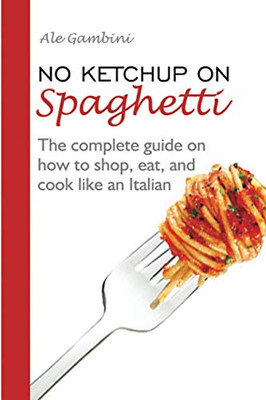 No Ketchup on Spaghetti: The complete guide on how to shop, eat, and cook like an Italian