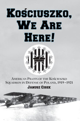 Kosciuszko, We Are Here!: American Pilots of the Kosciuszko Squadron in Defense of Poland, 1919-1921