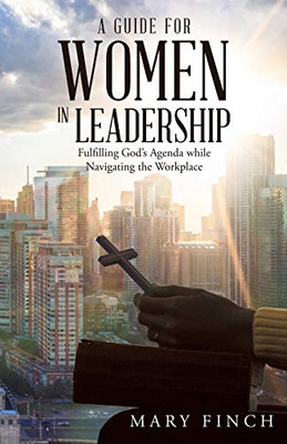 A Guide for Women in Leadership: Fulfilling God?s Agenda While Navigating the Workplace