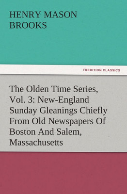 The Olden Time Series, Vol. 3: New-England Sunday Gleanings Chiefly From Old Newspapers Of Boston And Salem, Massachusetts