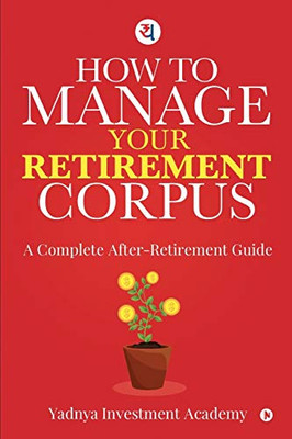 HOW TO MANAGE YOUR RETIREMENT CORPUS: A Complete After- Retirement Guide