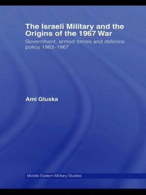 The Israeli Military and the Origins of the 1967 War: Government, Armed Forces and Defence Policy 1963-67