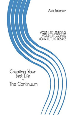 CREATING YOUR BEST LIFE THE CONTINUUM: YOUR LIFE LESSONS, YOUR LIFE GOALS, YOUR FUTURE DESIRES