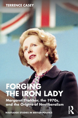 Forging the Iron Lady: Margaret Thatcher, the 1970s, and the Origins of Neoliberalism