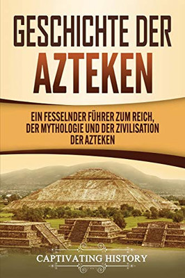 Geschichte der Azteken: Ein fesselnder F?hrer zum Reich, der Mythologie und der Zivilisation der Azteken (German Edition)