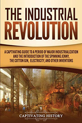 The Industrial Revolution: A Captivating Guide to a Period of Major Industrialization and the Introduction of the Spinning Jenny, the Cotton Gin, Electricity, and Other Inventions