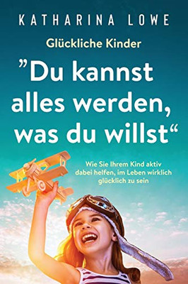 Gl?ckliche Kinder: äDu kannst alles werden, was du willstô: Wie Sie Ihrem Kind aktiv dabei helfen, im Leben wirklich gl?cklich zu sein (German Edition)