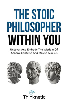 The Stoic Philosopher Within You: Uncover And Embody The Wisdom Of Seneca, Epictetus And Marcus Aurelius