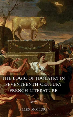 The Logic of Idolatry in Seventeenth-Century French Literature (Gallica) (Volume 44)