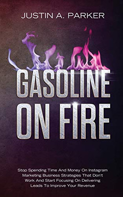 Gasoline On Fire: Stop Spending Time And Money On Instagram Marketing Business Strategies That Don't Work And Start Focusing On Delivering Leads To Improve Your Revenue