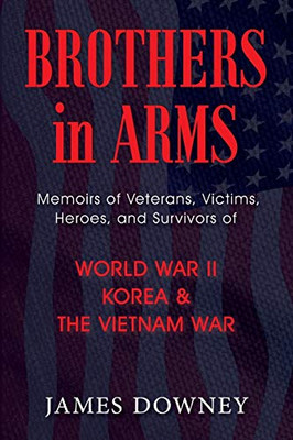 Brothers in Arms: Memoirs of Veterans, Victims, Heroes, and Survivors of World War II, Korea, and The Vietnam War