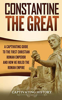 Constantine the Great: A Captivating Guide to the First Christian Roman Emperor and How He Ruled the Roman Empire