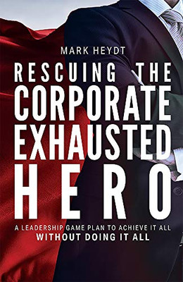 Rescuing The Corporate Exhausted Hero: A Leadership Game Plan To Achieve It All Without Doing It All