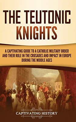 The Teutonic Knights: A Captivating Guide to a Catholic Military Order and Their Role in the Crusades and Impact in Europe during the Middle Ages