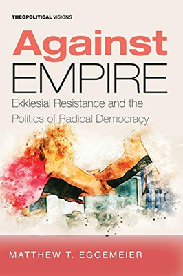 Against Empire: Ekklesial Resistance and the Politics of Radical Democracy (Theopolitical Visions)