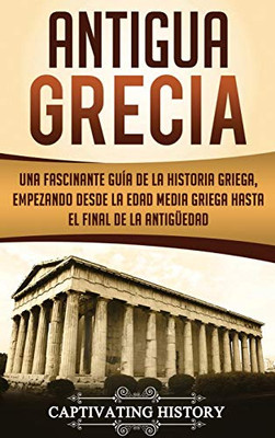 Antigua Grecia: Una Fascinante Guía de La Historia Griega, empezando desde la Edad Media Griega hasta el Final de la Antig?edad (Spanish Edition)