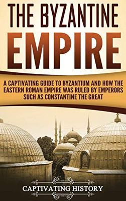 The Byzantine Empire: A Captivating Guide to Byzantium and How the Eastern Roman Empire Was Ruled by Emperors such as Constantine the Great
