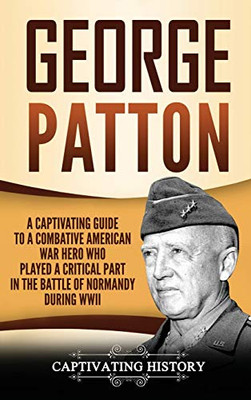 George Patton: A Captivating Guide to a Combative American War Hero Who Played a Critical Part in the Battle of Normandy During WWII