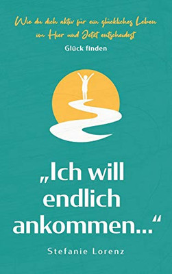 Gl?ck finden: "Ich will endlich ankommen... - Wie du dich aktiv f?r ein gl?ckliches Leben im Hier und Jetzt entscheidest (German Edition)