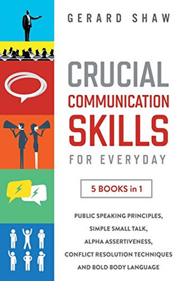 Crucial Communication Skills for Everyday: 5 Books in 1: Public Speaking Principles, Simple Small Talk, Alpha Assertiveness, Conflict Resolution Techniques and Bold Body Language